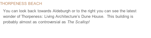 Thorpeness Beach You can look back towards Aldeburgh or to the right you can see the latest wonder of Thorpeness: Living Architecture’s Dune House.  This building is probably almost as controversial as The Scallop!