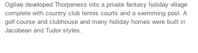 Ogilvie developed Thorpeness into a private fantasy holiday village complete with country club tennis courts and a swimming pool. A golf course and clubhouse and many holiday homes were built in Jacobean and Tudor styles.